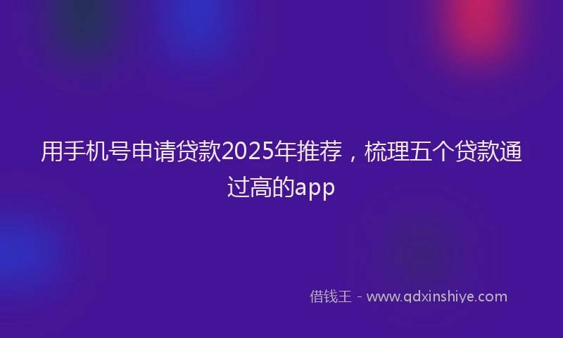 用手机号申请贷款2025年推荐，梳理五个贷款通过高的app