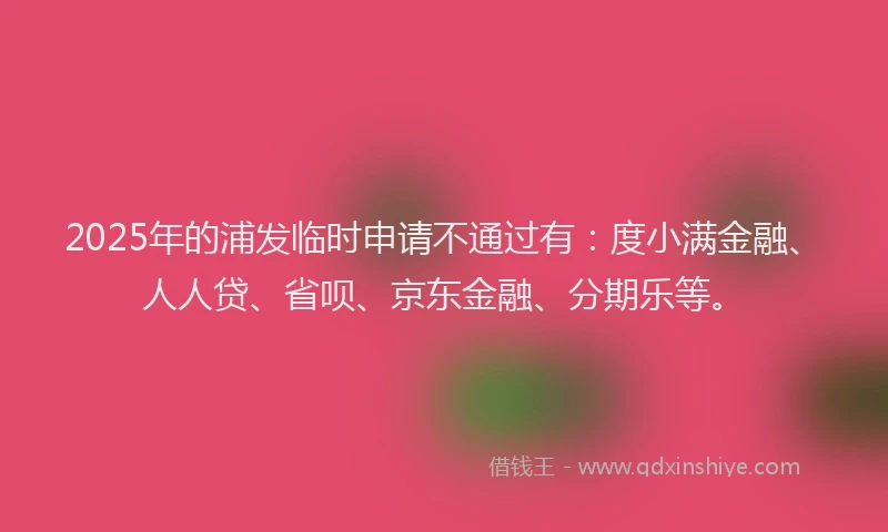 2025年的浦发临时申请不通过有：度小满金融、人人贷、省呗、京东金融、分期乐等。