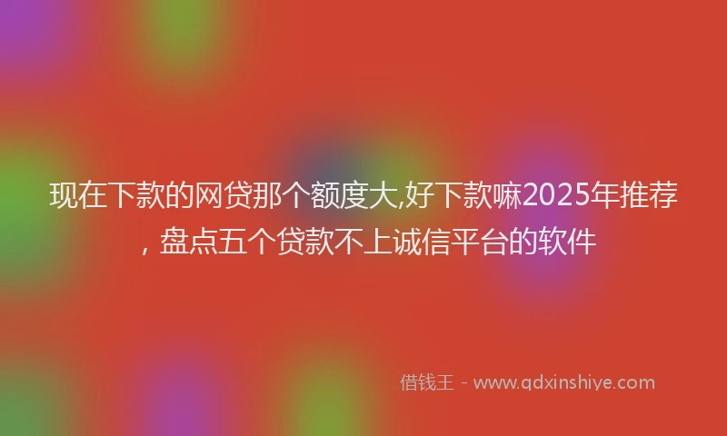 现在下款的网贷那个额度大,好下款嘛2025年推荐，盘点五个贷款不上诚信平台的软件