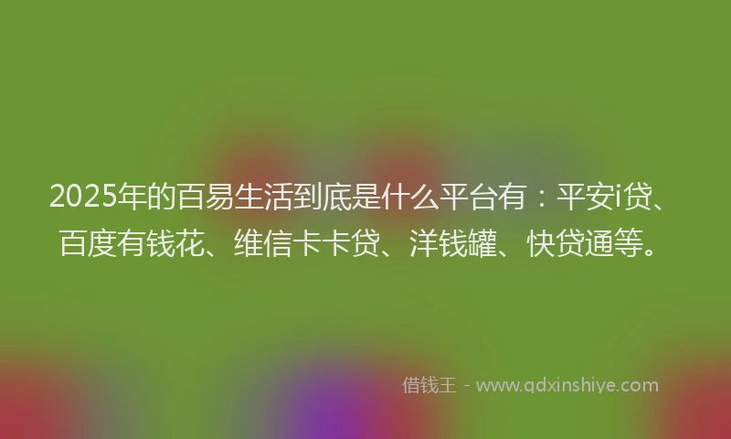 2025年的百易生活到底是什么平台有：平安i贷、百度有钱花、维信卡卡贷、洋钱罐、快贷通等。