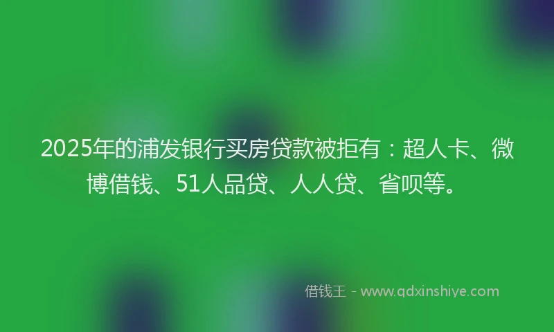2025年的浦发银行买房贷款被拒有：超人卡、微博借钱、51人品贷、人人贷、省呗等。