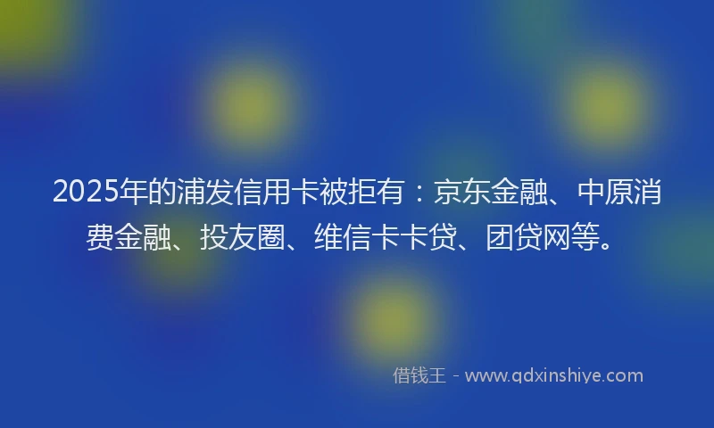 2025年的浦发信用卡被拒有：京东金融、中原消费金融、投友圈、维信卡卡贷、团贷网等。