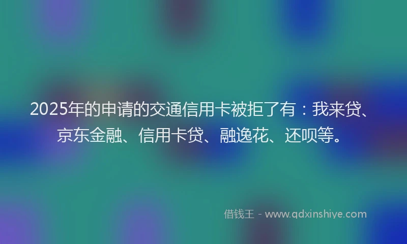 2025年的申请的交通信用卡被拒了有：我来贷、京东金融、信用卡贷、融逸花、还呗等。
