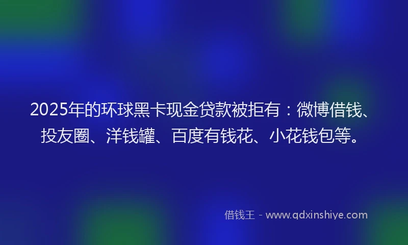 2025年的环球黑卡现金贷款被拒有：微博借钱、投友圈、洋钱罐、百度有钱花、小花钱包等。