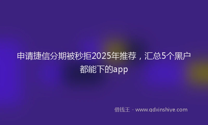 申请捷信分期被秒拒2025年推荐，汇总5个黑户都能下的app