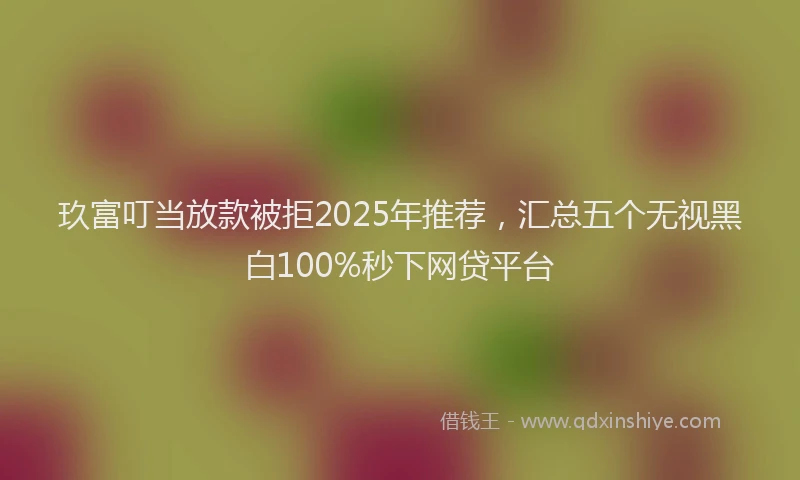 玖富叮当放款被拒2025年推荐，汇总五个无视黑白100%秒下网贷平台