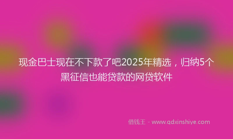 现金巴士现在不下款了吧2025年精选，归纳5个黑征信也能贷款的网贷软件