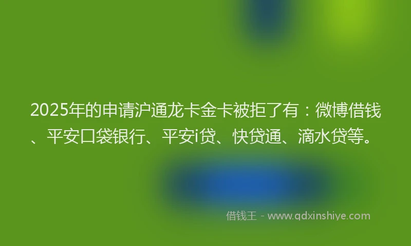 2025年的申请沪通龙卡金卡被拒了有：微博借钱、平安口袋银行、平安i贷、快贷通、滴水贷等。