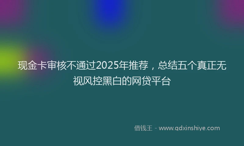 现金卡审核不通过2025年推荐，总结五个真正无视风控黑白的网贷平台
