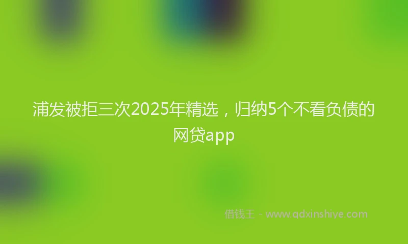 浦发被拒三次2025年精选，归纳5个不看负债的网贷app