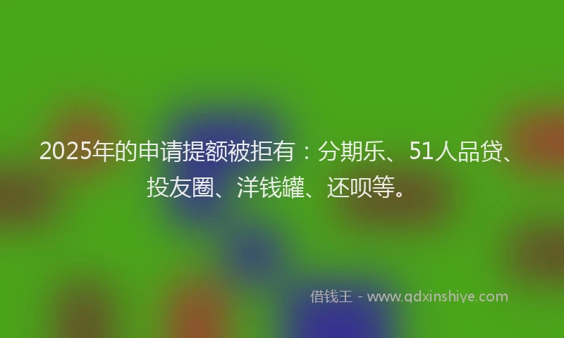2025年的申请提额被拒有：分期乐、51人品贷、投友圈、洋钱罐、还呗等。