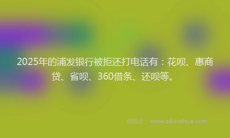 2025年的浦发银行被拒还打电话有：花呗、惠商贷、省呗、360借条、还呗等。