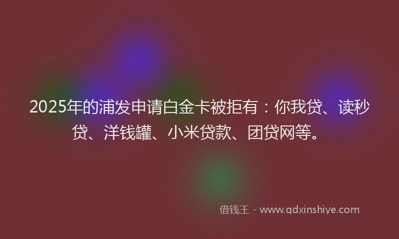2025年的浦发申请白金卡被拒有：你我贷、读秒贷、洋钱罐、小米贷款、团贷网等。