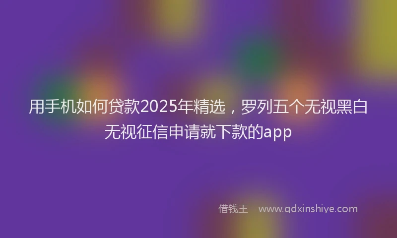 用手机如何贷款2025年精选，罗列五个无视黑白无视征信申请就下款的app