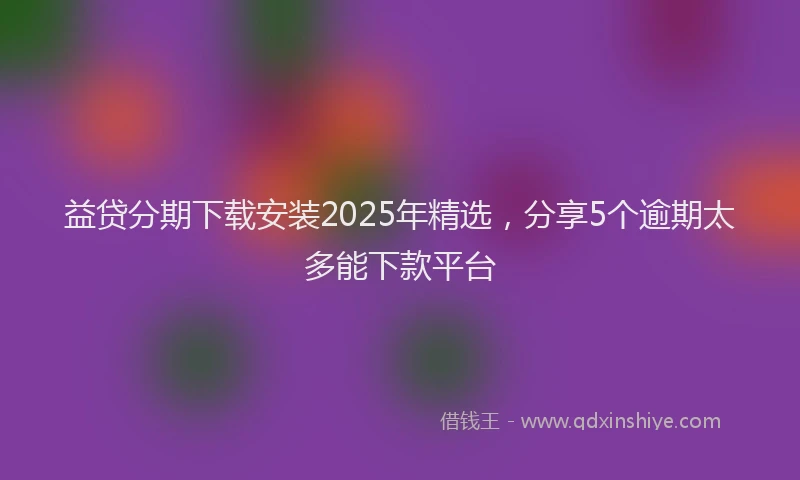 益贷分期下载安装2025年精选，分享5个逾期太多能下款平台