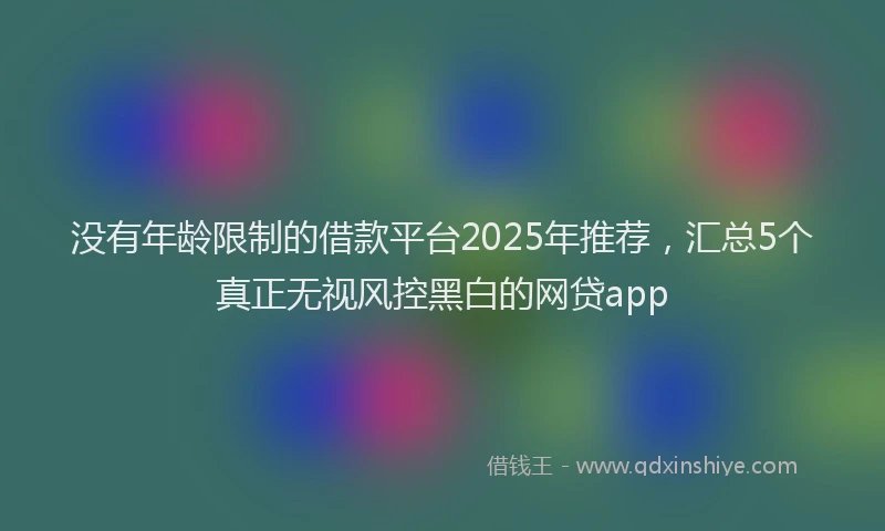 没有年龄限制的借款平台2025年推荐，汇总5个真正无视风控黑白的网贷app
