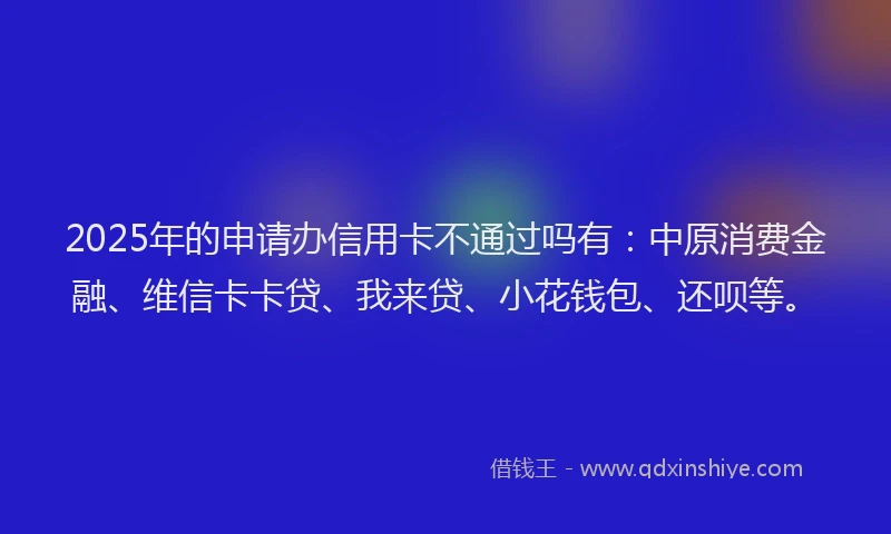 2025年的申请办信用卡不通过吗有：中原消费金融、维信卡卡贷、我来贷、小花钱包、还呗等。