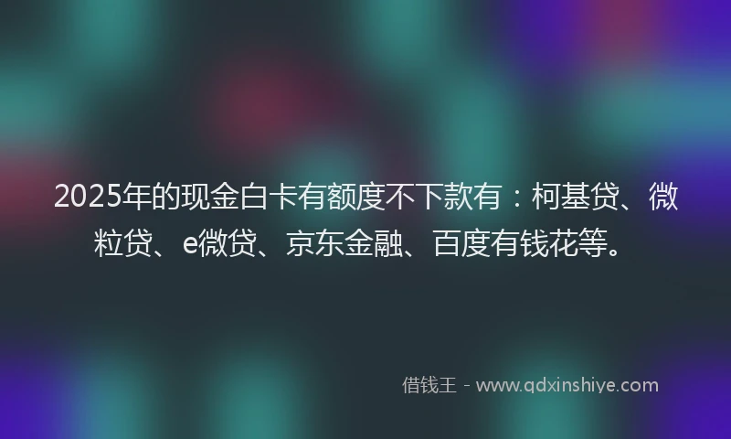 2025年的现金白卡有额度不下款有：柯基贷、微粒贷、e微贷、京东金融、百度有钱花等。