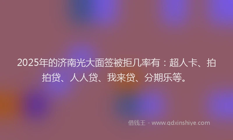 2025年的济南光大面签被拒几率有：超人卡、拍拍贷、人人贷、我来贷、分期乐等。
