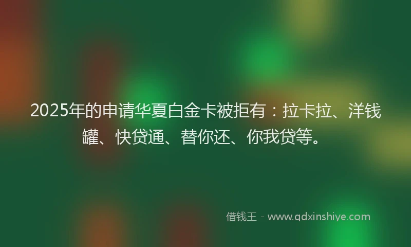 2025年的申请华夏白金卡被拒有：拉卡拉、洋钱罐、快贷通、替你还、你我贷等。