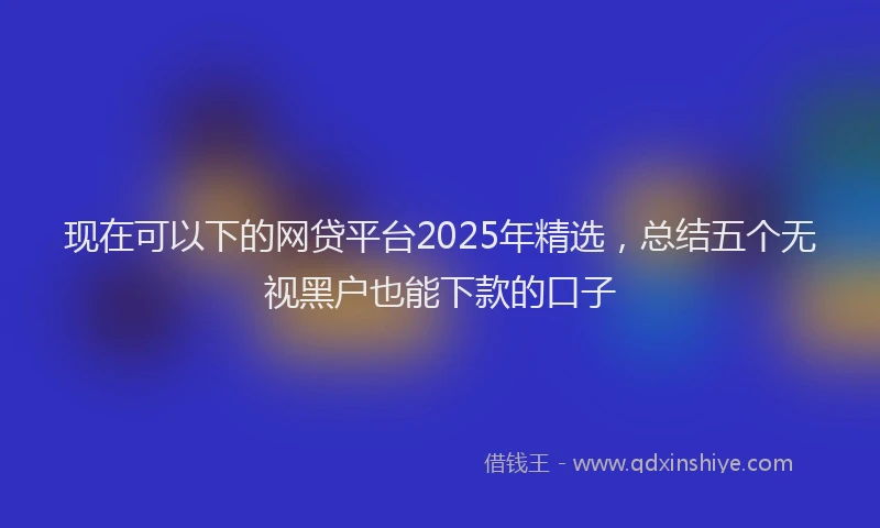 现在可以下的网贷平台2025年精选，总结五个无视黑户也能下款的口子