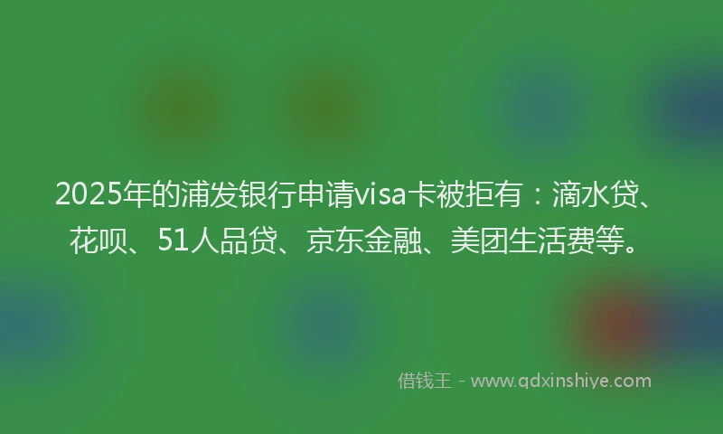 2025年的浦发银行申请visa卡被拒有：滴水贷、花呗、51人品贷、京东金融、美团生活费等。