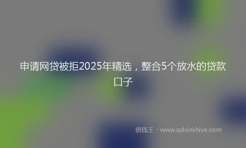 申请网贷被拒2025年精选，整合5个放水的贷款口子