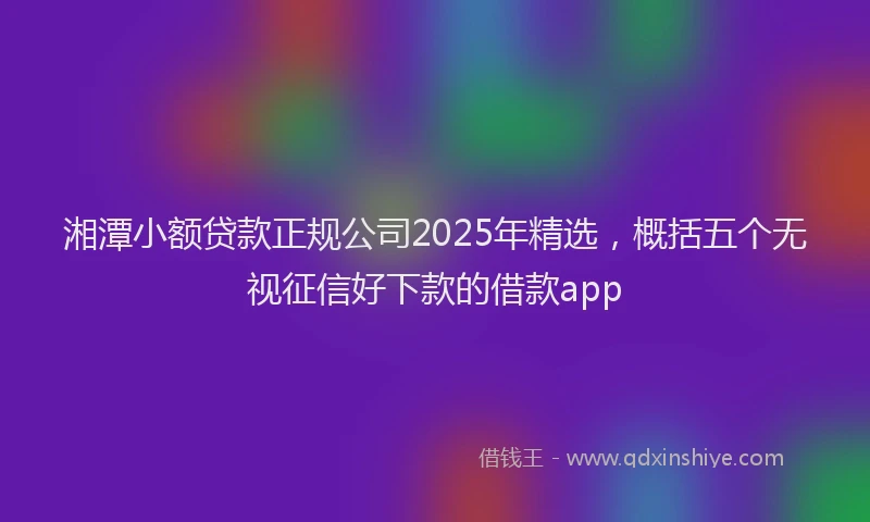 湘潭小额贷款正规公司2025年精选，概括五个无视征信好下款的借款app
