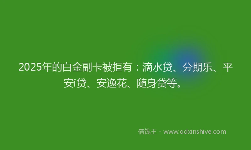 2025年的白金副卡被拒有：滴水贷、分期乐、平安i贷、安逸花、随身贷等。