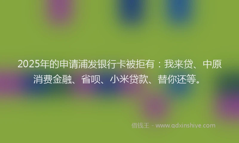 2025年的申请浦发银行卡被拒有：我来贷、中原消费金融、省呗、小米贷款、替你还等。