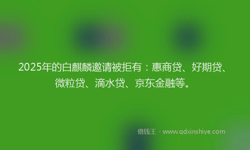 2025年的白麒麟邀请被拒有：惠商贷、好期贷、微粒贷、滴水贷、京东金融等。