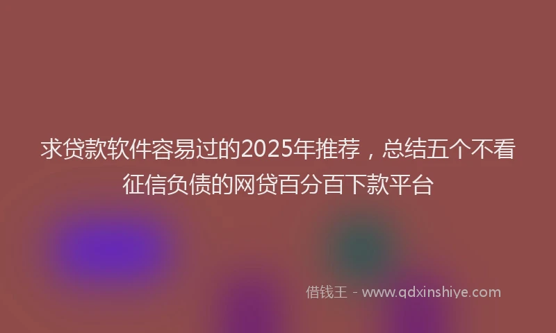 求贷款软件容易过的2025年推荐，总结五个不看征信负债的网贷百分百下款平台