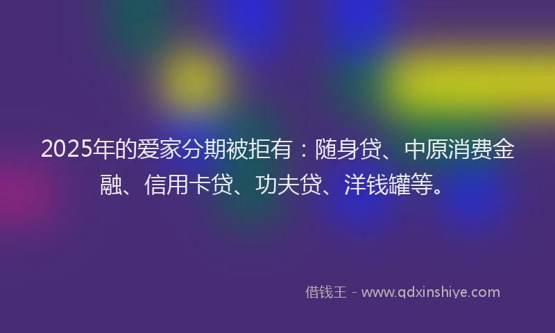 2025年的爱家分期被拒有：随身贷、中原消费金融、信用卡贷、功夫贷、洋钱罐等。