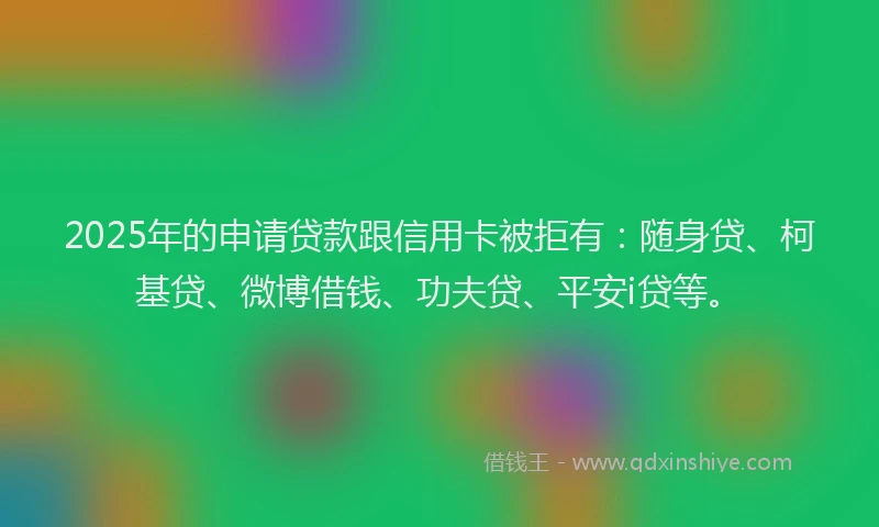 2025年的申请贷款跟信用卡被拒有：随身贷、柯基贷、微博借钱、功夫贷、平安i贷等。
