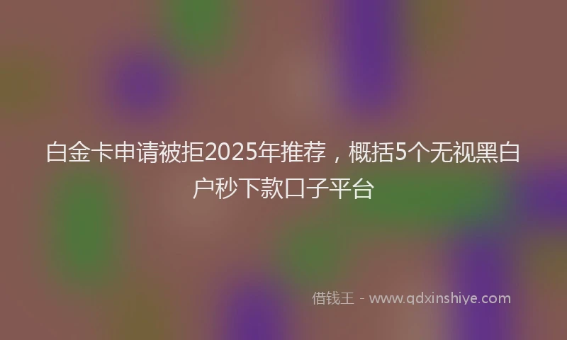 白金卡申请被拒2025年推荐，概括5个无视黑白户秒下款口子平台