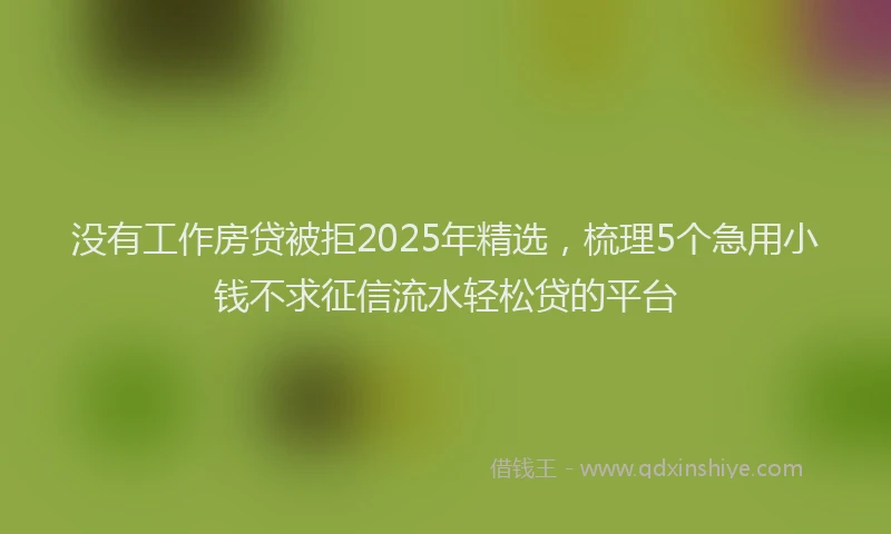 没有工作房贷被拒2025年精选，梳理5个急用小钱不求征信流水轻松贷的平台