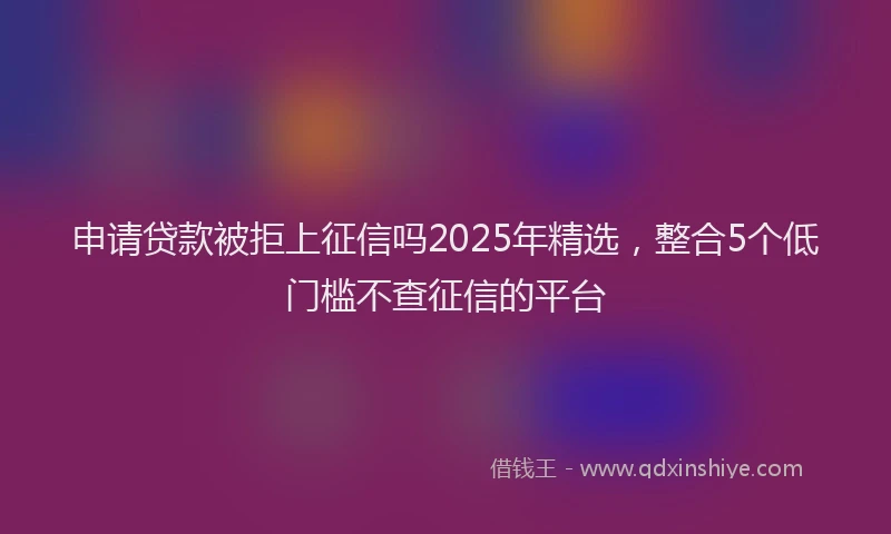 申请贷款被拒上征信吗2025年精选，整合5个低门槛不查征信的平台