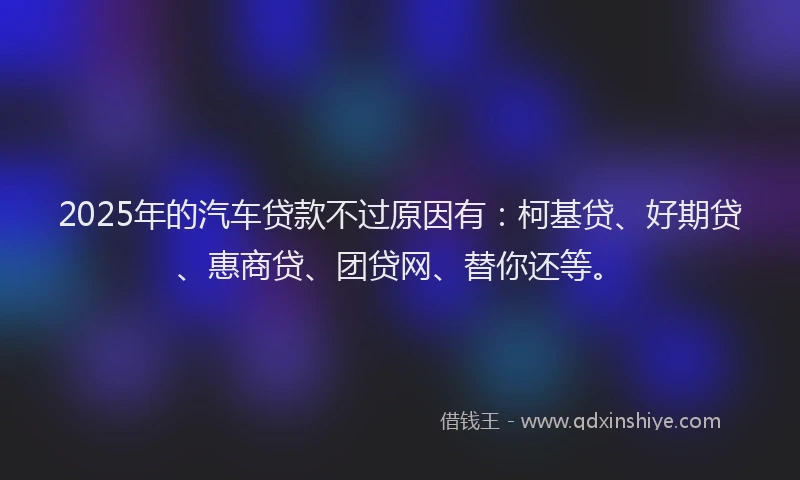 2025年的汽车贷款不过原因有：柯基贷、好期贷、惠商贷、团贷网、替你还等。