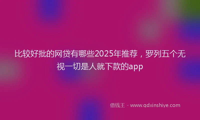 比较好批的网贷有哪些2025年推荐，罗列五个无视一切是人就下款的app