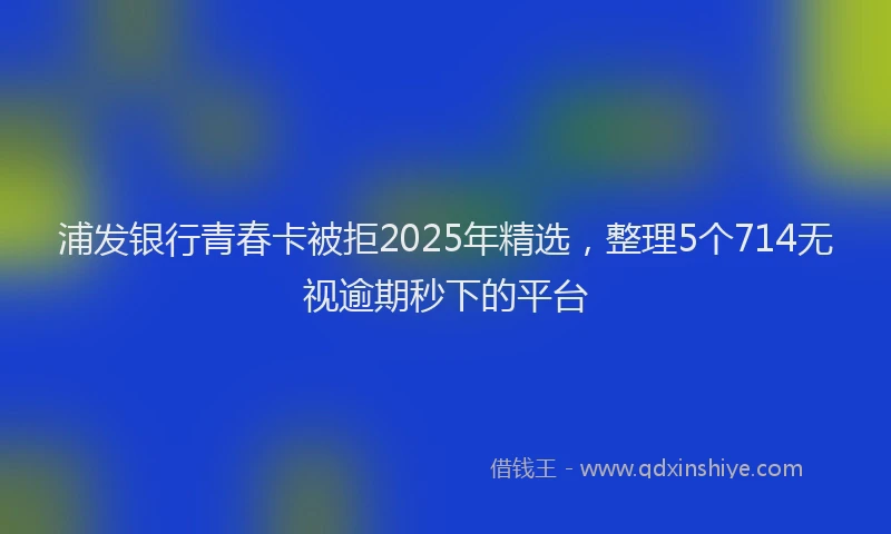 浦发银行青春卡被拒2025年精选，整理5个714无视逾期秒下的平台