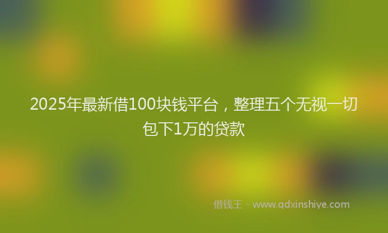 2025年最新借100块钱平台，整理五个无视一切包下1万的贷款