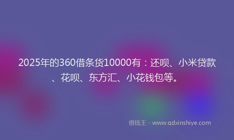 2025年的360借条货10000有：还呗、小米贷款、花呗、东方汇、小花钱包等。