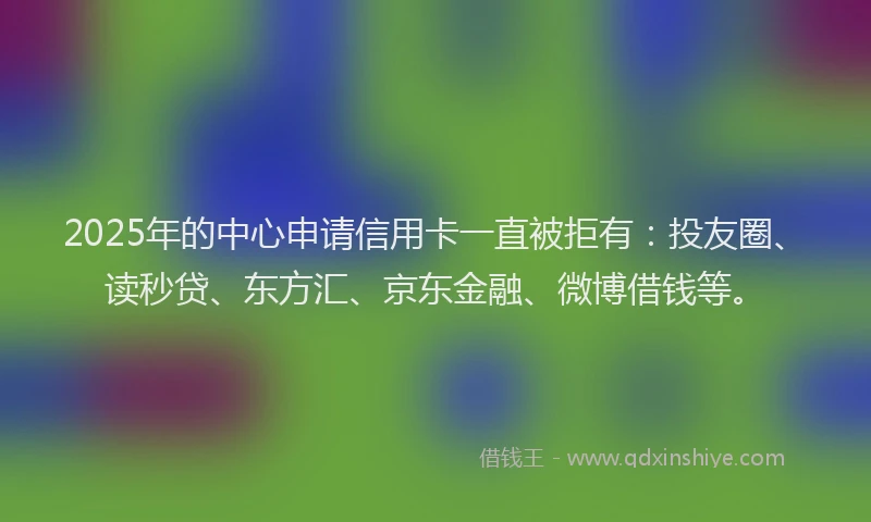 2025年的中心申请信用卡一直被拒有：投友圈、读秒贷、东方汇、京东金融、微博借钱等。