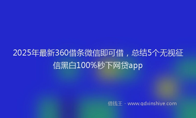 2025年最新360借条微信即可借，总结5个无视征信黑白100%秒下网贷app