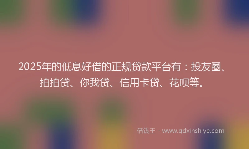 2025年的低息好借的正规贷款平台有：投友圈、拍拍贷、你我贷、信用卡贷、花呗等。
