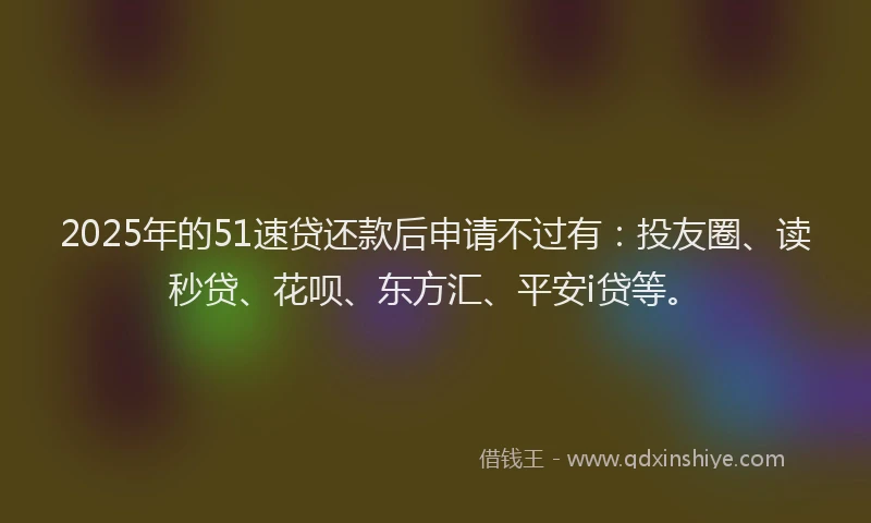 2025年的51速贷还款后申请不过有：投友圈、读秒贷、花呗、东方汇、平安i贷等。
