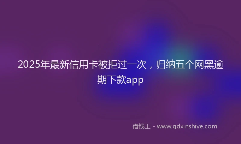 2025年最新信用卡被拒过一次，归纳五个网黑逾期下款app