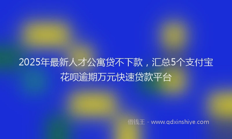 2025年最新人才公寓贷不下款，汇总5个支付宝花呗逾期万元快速贷款平台