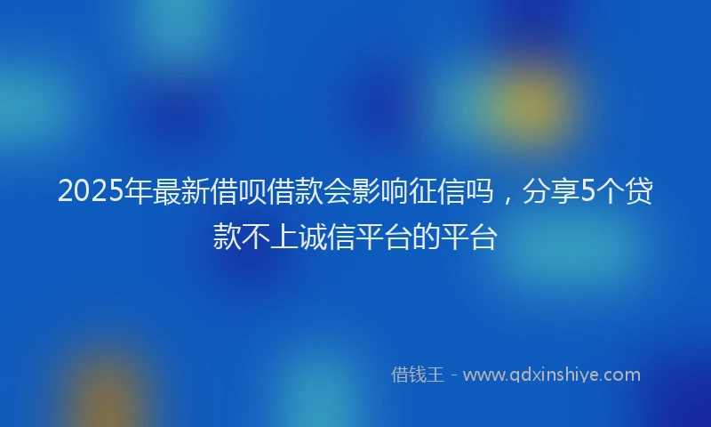 2025年最新借呗借款会影响征信吗，分享5个贷款不上诚信平台的平台