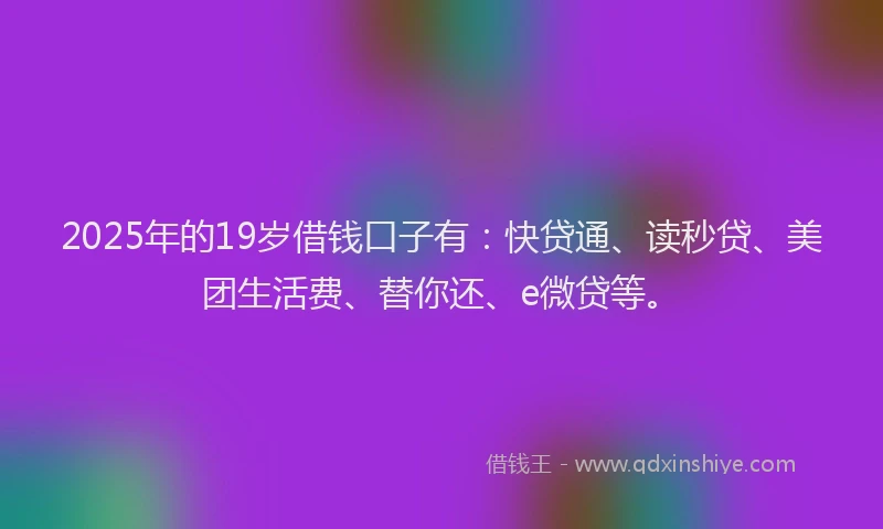 2025年的19岁借钱口子有：快贷通、读秒贷、美团生活费、替你还、e微贷等。